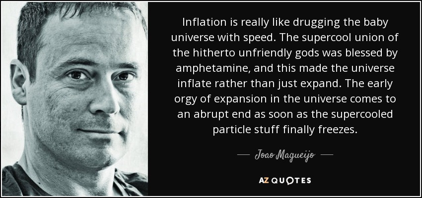 Inflation is really like drugging the baby universe with speed. The supercool union of the hitherto unfriendly gods was blessed by amphetamine, and this made the universe inflate rather than just expand. The early orgy of expansion in the universe comes to an abrupt end as soon as the supercooled particle stuff finally freezes. - Joao Magueijo