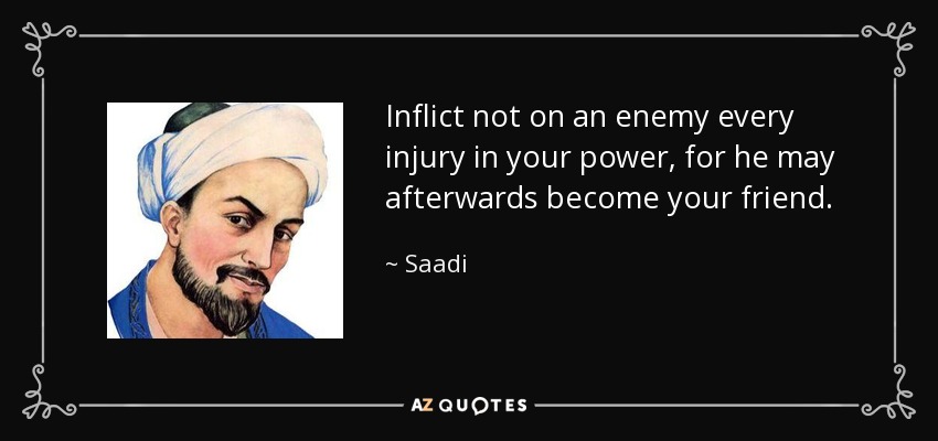 Inflict not on an enemy every injury in your power, for he may afterwards become your friend. - Saadi