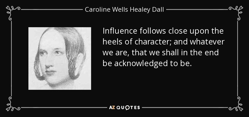 Influence follows close upon the heels of character; and whatever we are, that we shall in the end be acknowledged to be. - Caroline Wells Healey Dall