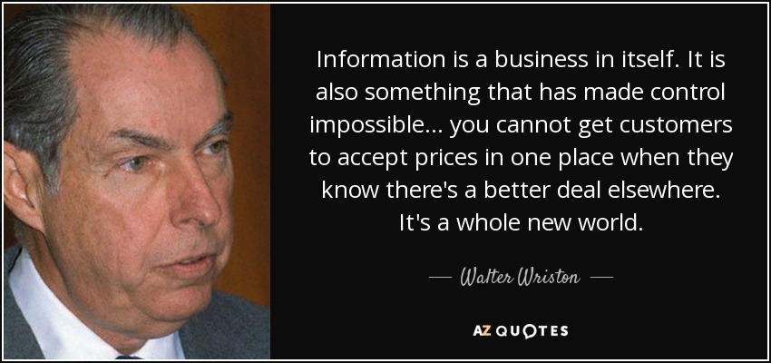 Information is a business in itself. It is also something that has made control impossible ... you cannot get customers to accept prices in one place when they know there's a better deal elsewhere. It's a whole new world. - Walter Wriston