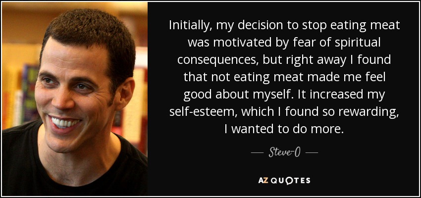 Initially, my decision to stop eating meat was motivated by fear of spiritual consequences, but right away I found that not eating meat made me feel good about myself. It increased my self-esteem, which I found so rewarding, I wanted to do more. - Steve-O