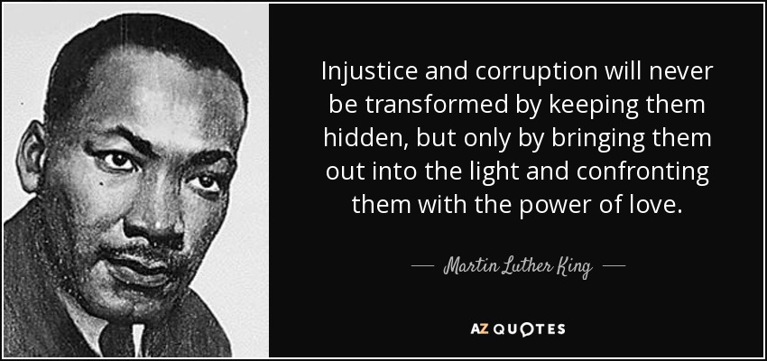 Injustice and corruption will never be transformed by keeping them hidden, but only by bringing them out into the light and confronting them with the power of love. - Martin Luther King, Jr.