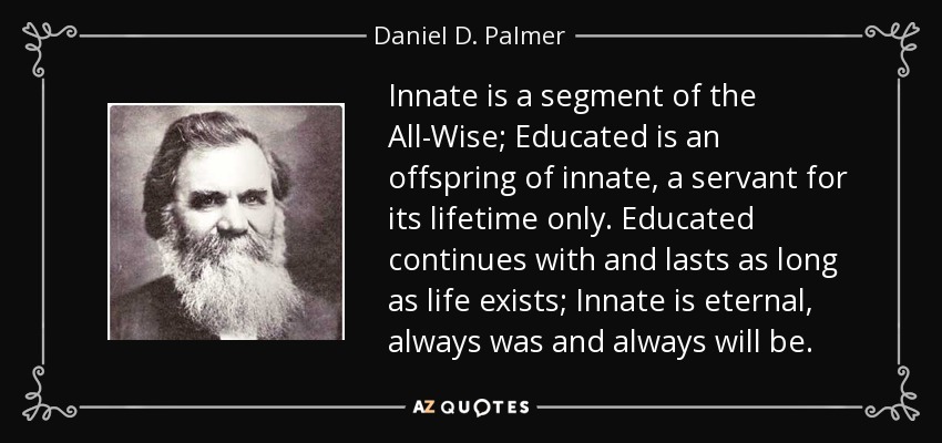 Innate is a segment of the All-Wise; Educated is an offspring of innate, a servant for its lifetime only. Educated continues with and lasts as long as life exists; Innate is eternal, always was and always will be. - Daniel D. Palmer