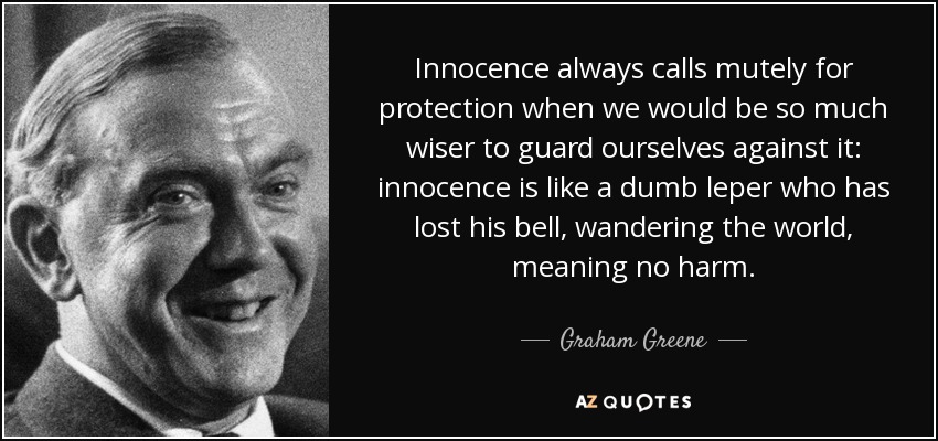La inocencia siempre pide protección en silencio cuando seríamos mucho más sabios si nos protegiéramos de ella: la inocencia es como un leproso mudo que ha perdido su campanilla, vagando por el mundo, sin intención de hacer daño. - Graham Greene