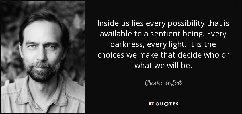 Inside us lies every possibility that is available to a sentient being. Every darkness, every light. It is the choices we make that decide who or what we will be. - Charles de Lint