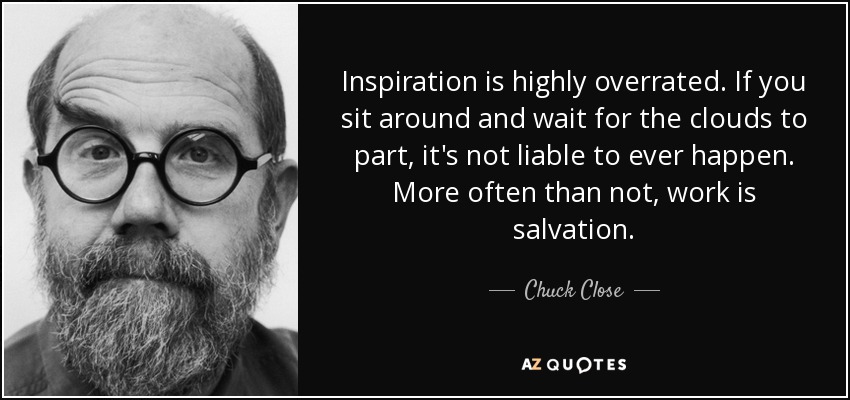 Inspiration is highly overrated. If you sit around and wait for the clouds to part, it's not liable to ever happen. More often than not, work is salvation. - Chuck Close