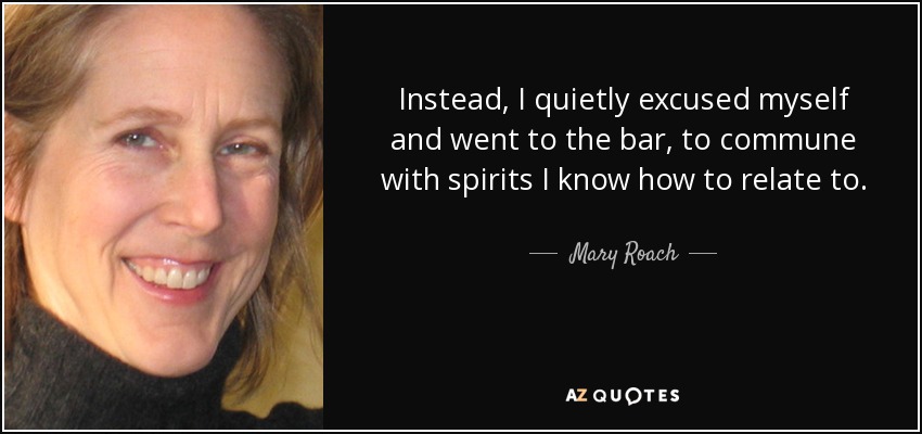 Instead, I quietly excused myself and went to the bar, to commune with spirits I know how to relate to. - Mary Roach