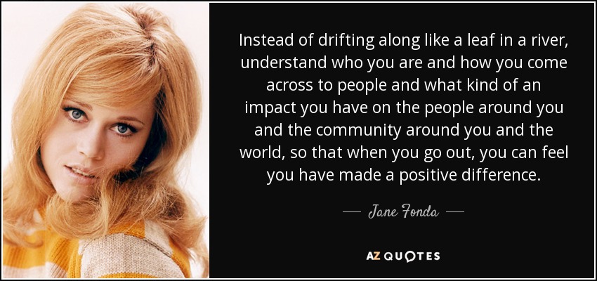 Instead of drifting along like a leaf in a river, understand who you are and how you come across to people and what kind of an impact you have on the people around you and the community around you and the world, so that when you go out, you can feel you have made a positive difference. - Jane Fonda