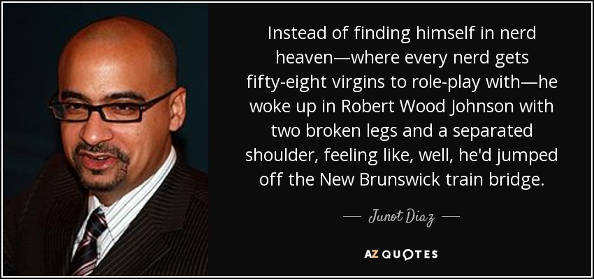 Instead of finding himself in nerd heaven—where every nerd gets fifty-eight virgins to role-play with—he woke up in Robert Wood Johnson with two broken legs and a separated shoulder, feeling like, well, he'd jumped off the New Brunswick train bridge. - Junot Diaz