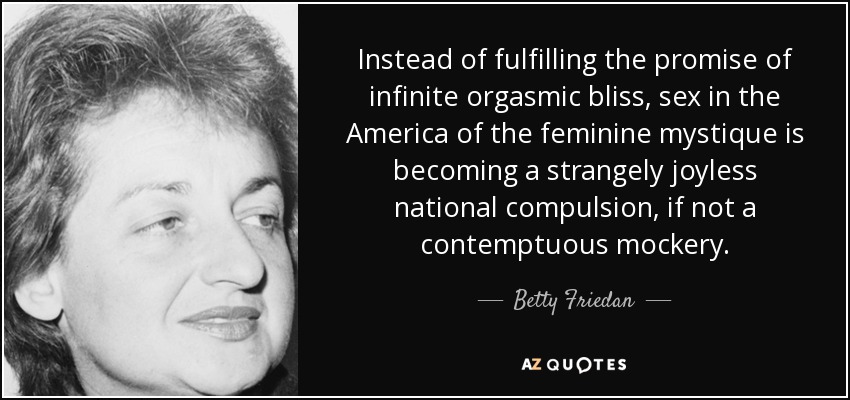 Instead of fulfilling the promise of infinite orgasmic bliss, sex in the America of the feminine mystique is becoming a strangely joyless national compulsion, if not a contemptuous mockery. - Betty Friedan