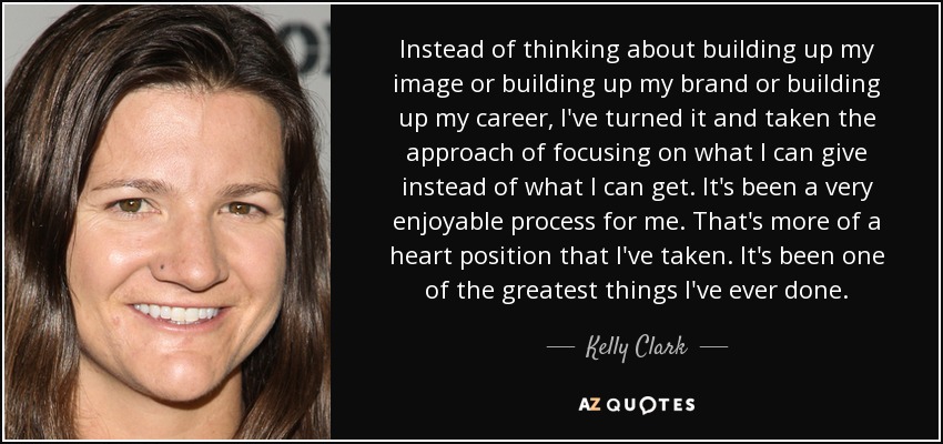 Instead of thinking about building up my image or building up my brand or building up my career, I've turned it and taken the approach of focusing on what I can give instead of what I can get. It's been a very enjoyable process for me. That's more of a heart position that I've taken. It's been one of the greatest things I've ever done. - Kelly Clark