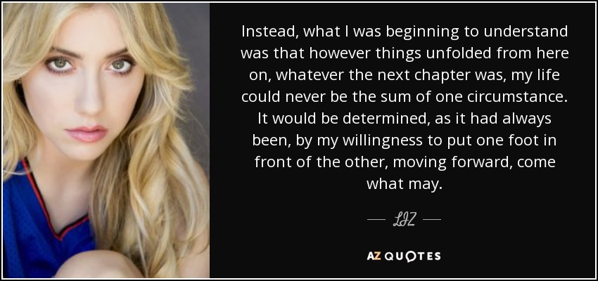 Instead, what I was beginning to understand was that however things unfolded from here on, whatever the next chapter was, my life could never be the sum of one circumstance. It would be determined, as it had always been, by my willingness to put one foot in front of the other, moving forward, come what may. - LIZ