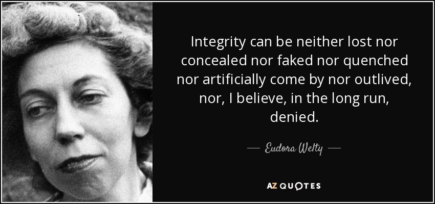Integrity can be neither lost nor concealed nor faked nor quenched nor artificially come by nor outlived, nor, I believe, in the long run, denied. - Eudora Welty