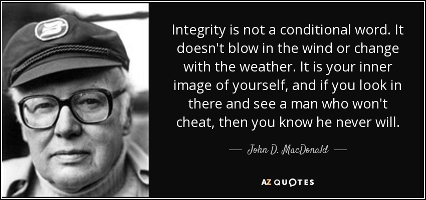 Integrity is not a conditional word. It doesn't blow in the wind or change with the weather. It is your inner image of yourself, and if you look in there and see a man who won't cheat, then you know he never will. - John D. MacDonald