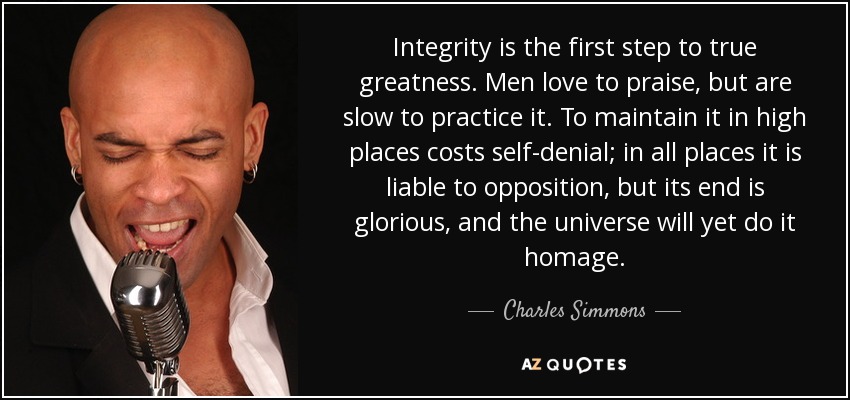 Integrity is the first step to true greatness. Men love to praise, but are slow to practice it. To maintain it in high places costs self-denial; in all places it is liable to opposition, but its end is glorious, and the universe will yet do it homage. - Charles Simmons