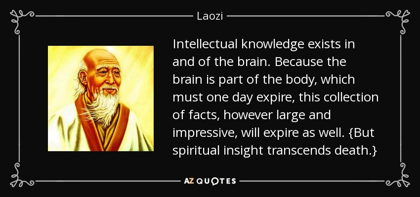 El conocimiento intelectual existe en y del cerebro. Como el cerebro es parte del cuerpo, que un día caducará, esta colección de hechos, por grande e impresionante que sea, caducará también. {Pero el conocimiento espiritual trasciende la muerte.} - Laozi