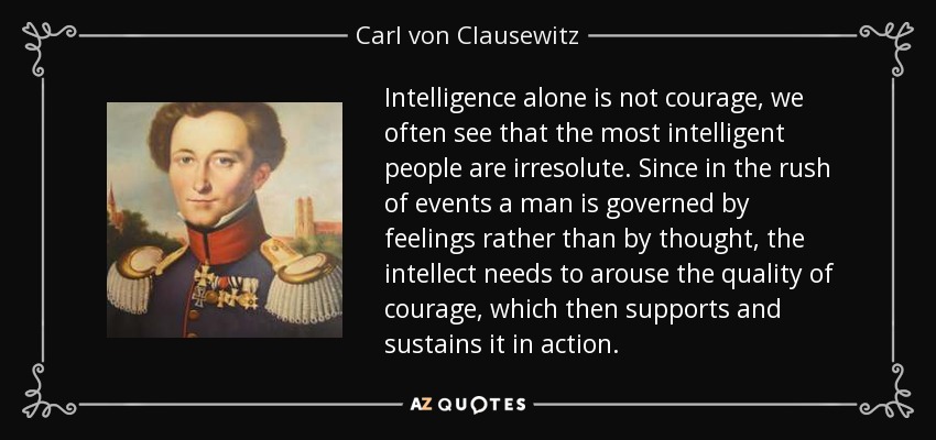 La inteligencia por sí sola no es coraje, a menudo vemos que las personas más inteligentes son irresolutas. Puesto que en la vorágine de los acontecimientos el hombre se rige por los sentimientos más que por el pensamiento, el intelecto necesita suscitar la cualidad del valor, que luego lo apoya y sostiene en la acción. - Carl von Clausewitz