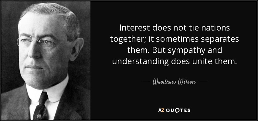 Interest does not tie nations together; it sometimes separates them. But sympathy and understanding does unite them. - Woodrow Wilson