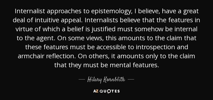 Creo que los enfoques internalistas de la epistemología tienen un gran atractivo intuitivo. Los internalistas creen que las características en virtud de las cuales se justifica una creencia deben ser de algún modo internas al agente. En algunas opiniones, esto equivale a afirmar que estas características deben ser accesibles a la introspección y a la reflexión de sillón. En otras, se limita a afirmar que deben ser características mentales. - Hilary Kornblith