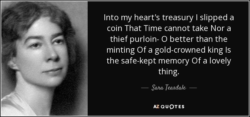 Into my heart's treasury I slipped a coin That Time cannot take Nor a thief purloin- O better than the minting Of a gold-crowned king Is the safe-kept memory Of a lovely thing. - Sara Teasdale