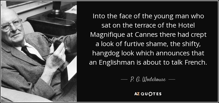 Into the face of the young man who sat on the terrace of the Hotel Magnifique at Cannes there had crept a look of furtive shame, the shifty, hangdog look which announces that an Englishman is about to talk French. - P. G. Wodehouse