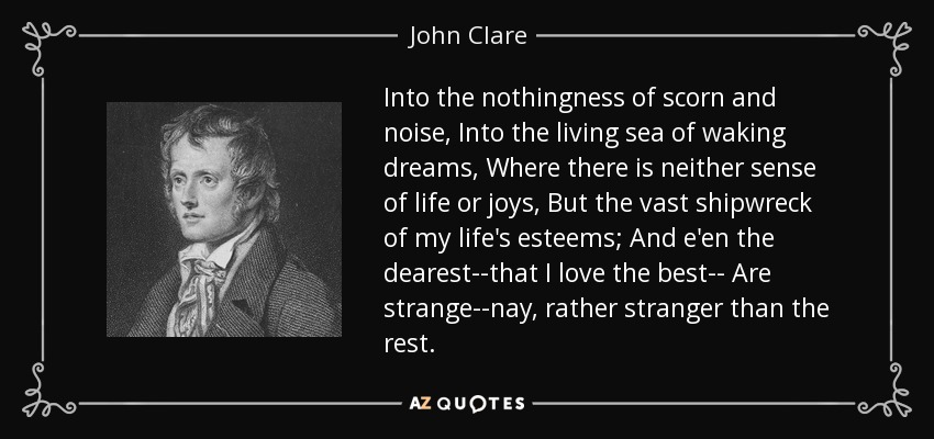 Into the nothingness of scorn and noise, Into the living sea of waking dreams, Where there is neither sense of life or joys, But the vast shipwreck of my life's esteems; And e'en the dearest--that I love the best-- Are strange--nay, rather stranger than the rest. - John Clare