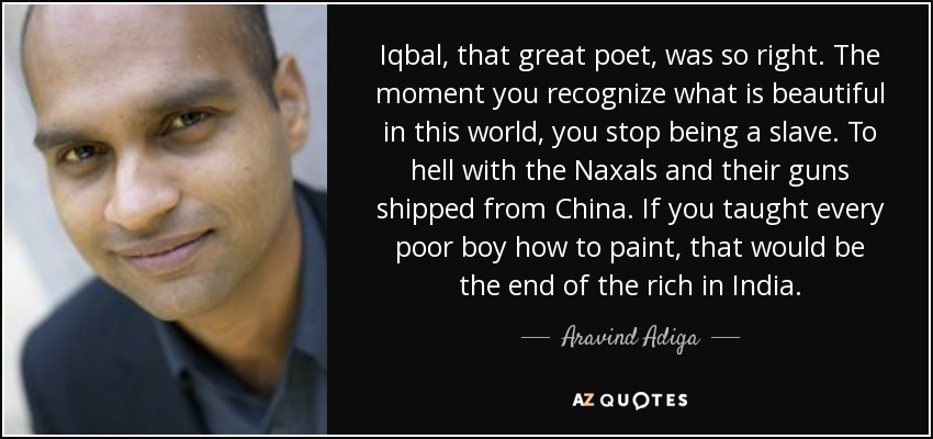 Iqbal, that great poet, was so right. The moment you recognize what is beautiful in this world, you stop being a slave. To hell with the Naxals and their guns shipped from China. If you taught every poor boy how to paint, that would be the end of the rich in India. - Aravind Adiga