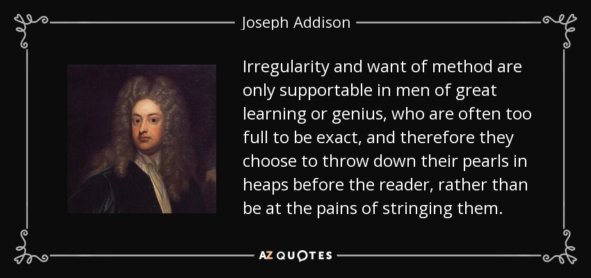 La irregularidad y la falta de método sólo son aceptables en hombres de gran erudición o genio, que a menudo están demasiado llenos para ser exactos, y por lo tanto optan por arrojar sus perlas en montones ante el lector, en lugar de tomarse la molestia de ensartarlas. - Joseph Addison