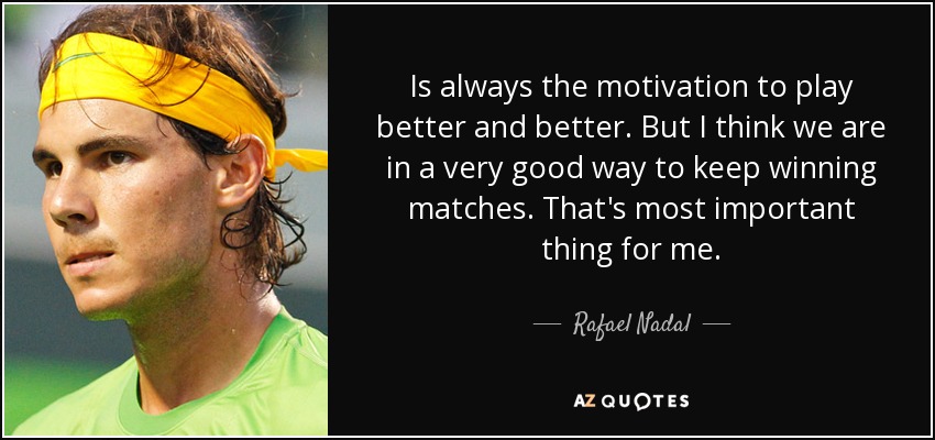 Is always the motivation to play better and better. But I think we are in a very good way to keep winning matches. That's most important thing for me. - Rafael Nadal