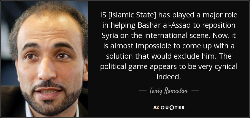 IS [Islamic State] has played a major role in helping Bashar al-Assad to reposition Syria on the international scene. Now, it is almost impossible to come up with a solution that would exclude him. The political game appears to be very cynical indeed. - Tariq Ramadan