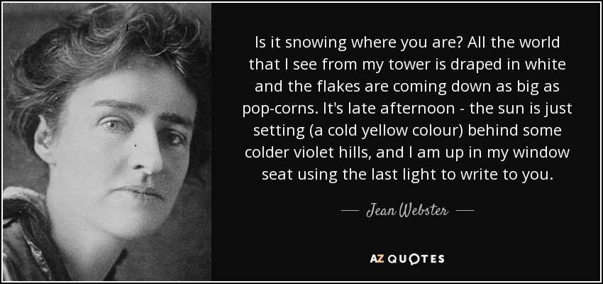 Is it snowing where you are? All the world that I see from my tower is draped in white and the flakes are coming down as big as pop-corns. It's late afternoon - the sun is just setting (a cold yellow colour) behind some colder violet hills, and I am up in my window seat using the last light to write to you. - Jean Webster