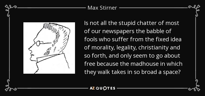 Is not all the stupid chatter of most of our newspapers the babble of fools who suffer from the fixed idea of morality, legality, christianity and so forth, and only seem to go about free because the madhouse in which they walk takes in so broad a space? - Max Stirner