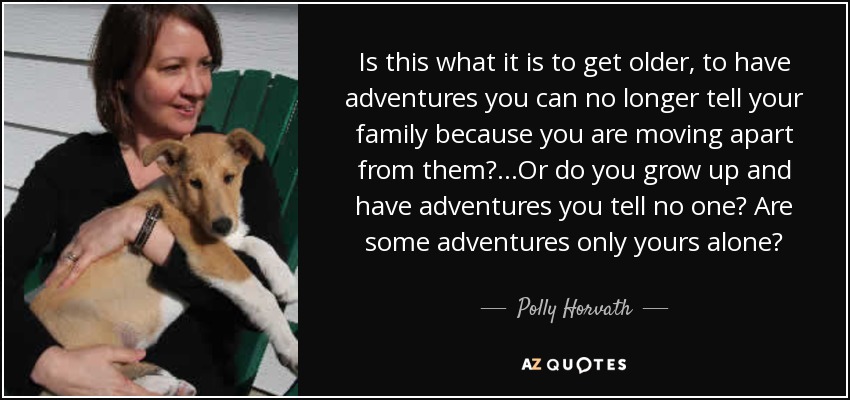Is this what it is to get older, to have adventures you can no longer tell your family because you are moving apart from them?...Or do you grow up and have adventures you tell no one? Are some adventures only yours alone? - Polly Horvath