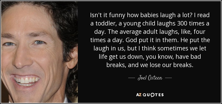 Isn't it funny how babies laugh a lot? I read a toddler, a young child laughs 300 times a day. The average adult laughs, like, four times a day. God put it in them. He put the laugh in us, but I think sometimes we let life get us down, you know, have bad breaks, and we lose our breaks. - Joel Osteen