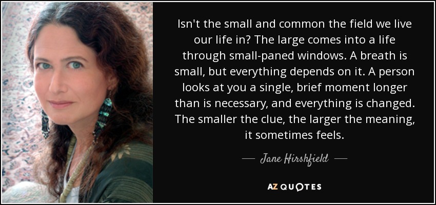 Isn't the small and common the field we live our life in? The large comes into a life through small-paned windows. A breath is small, but everything depends on it. A person looks at you a single, brief moment longer than is necessary, and everything is changed. The smaller the clue, the larger the meaning, it sometimes feels. - Jane Hirshfield