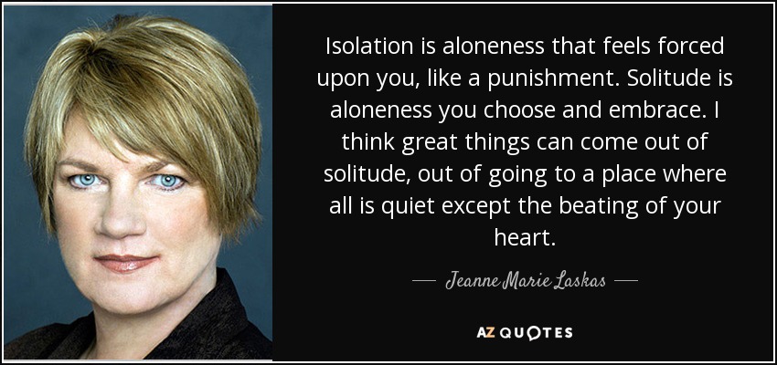 Isolation is aloneness that feels forced upon you, like a punishment. Solitude is aloneness you choose and embrace. I think great things can come out of solitude, out of going to a place where all is quiet except the beating of your heart. - Jeanne Marie Laskas