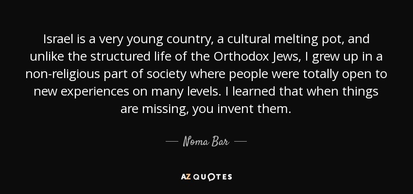 Israel is a very young country, a cultural melting pot, and unlike the structured life of the Orthodox Jews, I grew up in a non-religious part of society where people were totally open to new experiences on many levels. I learned that when things are missing, you invent them. - Noma Bar