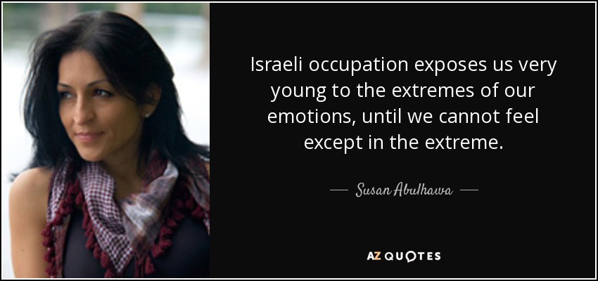 Israeli occupation exposes us very young to the extremes of our emotions, until we cannot feel except in the extreme. - Susan Abulhawa