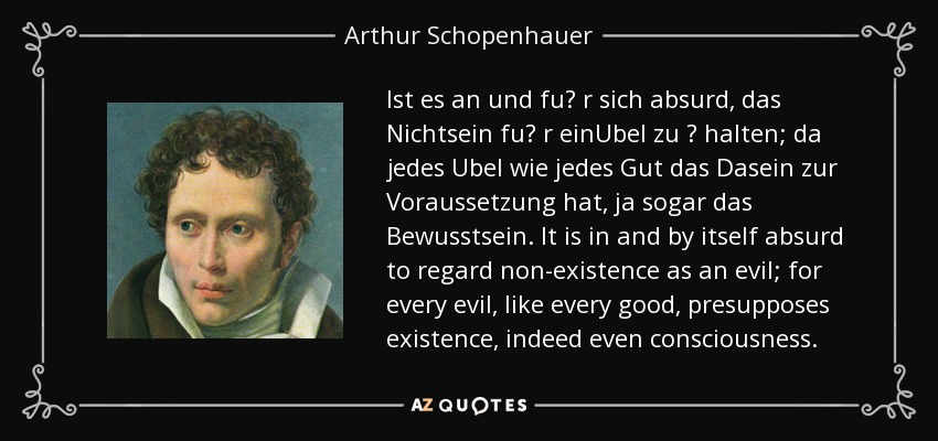 Ist es an und fu? r sich absurd, das Nichtsein fu? r einUbel zu ? halten; da jedes Ubel wie jedes Gut das Dasein zur Voraussetzung hat, ja sogar das Bewusstsein. It is in and by itself absurd to regard non-existence as an evil; for every evil, like every good, presupposes existence, indeed even consciousness. - Arthur Schopenhauer