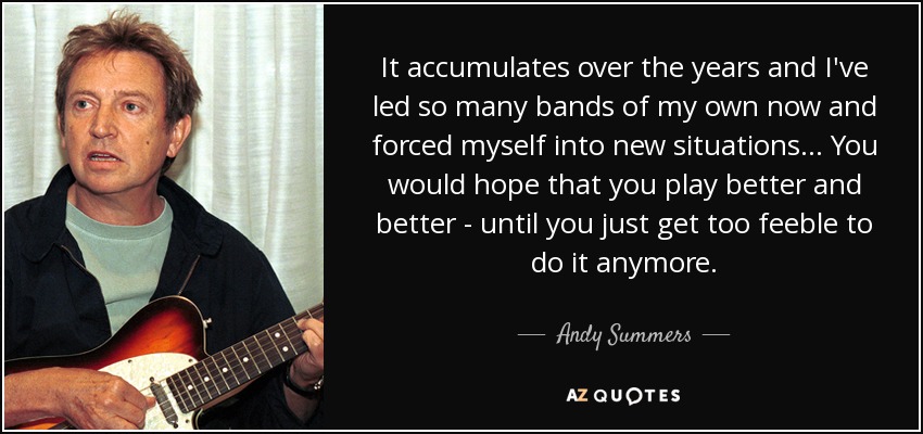 It accumulates over the years and I've led so many bands of my own now and forced myself into new situations... You would hope that you play better and better - until you just get too feeble to do it anymore. - Andy Summers