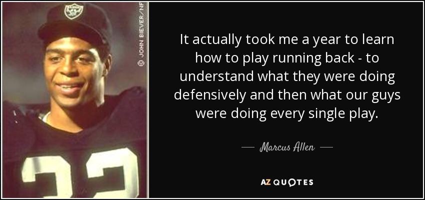 It actually took me a year to learn how to play running back - to understand what they were doing defensively and then what our guys were doing every single play. - Marcus Allen