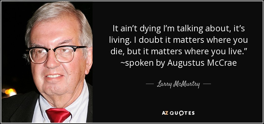 It ain’t dying I’m talking about, it’s living. I doubt it matters where you die, but it matters where you live.” ~spoken by Augustus McCrae - Larry McMurtry