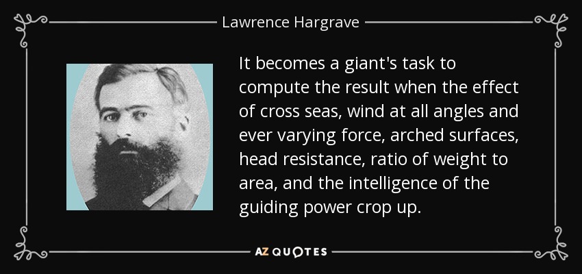 It becomes a giant's task to compute the result when the effect of cross seas, wind at all angles and ever varying force, arched surfaces, head resistance, ratio of weight to area, and the intelligence of the guiding power crop up. - Lawrence Hargrave