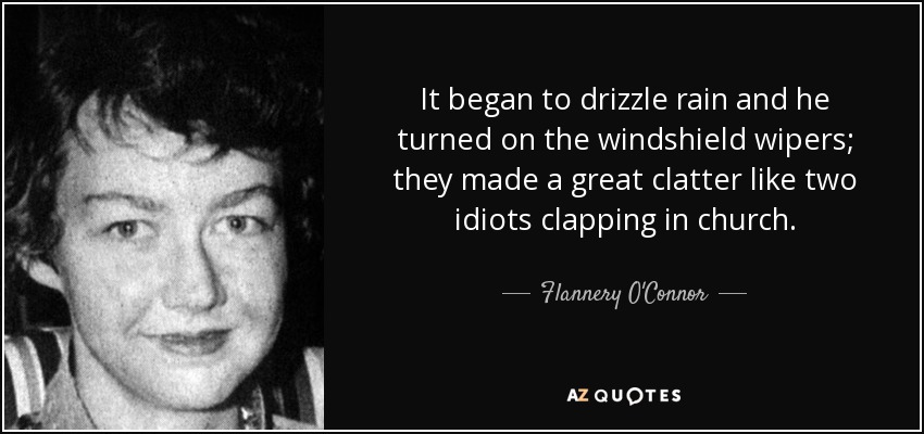 It began to drizzle rain and he turned on the windshield wipers; they made a great clatter like two idiots clapping in church. - Flannery O'Connor