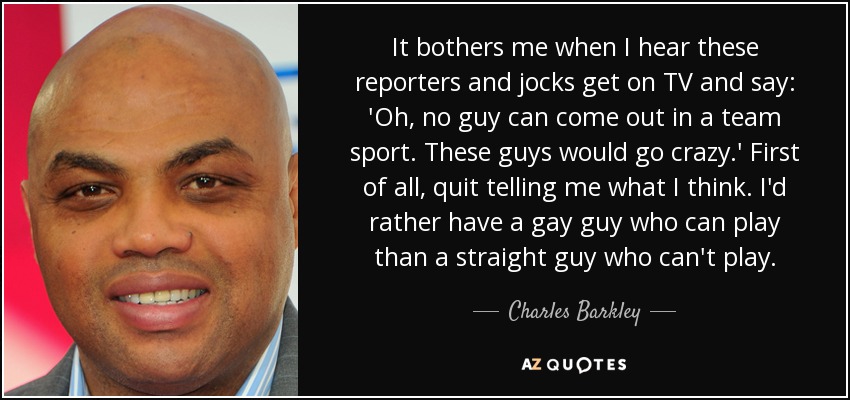 It bothers me when I hear these reporters and jocks get on TV and say: 'Oh, no guy can come out in a team sport. These guys would go crazy.' First of all, quit telling me what I think. I'd rather have a gay guy who can play than a straight guy who can't play. - Charles Barkley