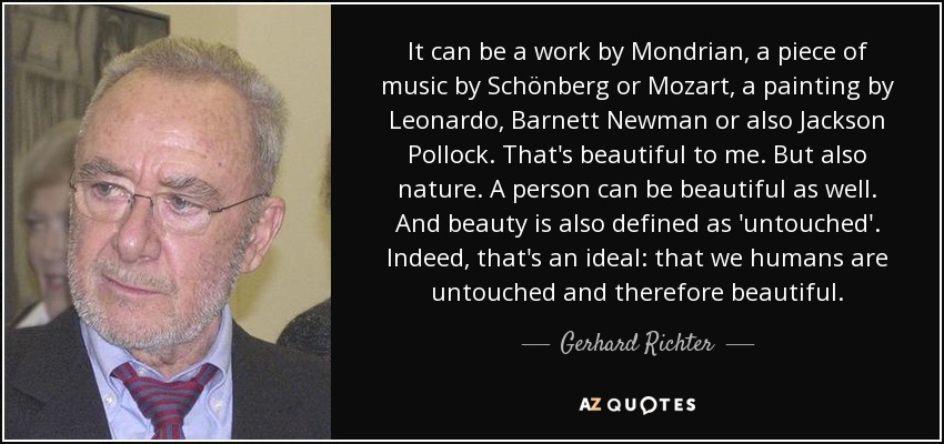 It can be a work by Mondrian, a piece of music by Schönberg or Mozart, a painting by Leonardo, Barnett Newman or also Jackson Pollock. That's beautiful to me. But also nature. A person can be beautiful as well. And beauty is also defined as 'untouched'. Indeed, that's an ideal: that we humans are untouched and therefore beautiful. - Gerhard Richter