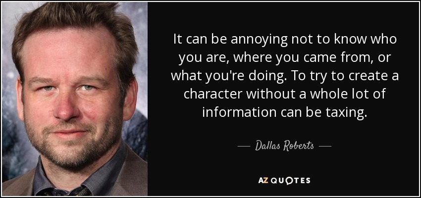 It can be annoying not to know who you are, where you came from, or what you're doing. To try to create a character without a whole lot of information can be taxing. - Dallas Roberts