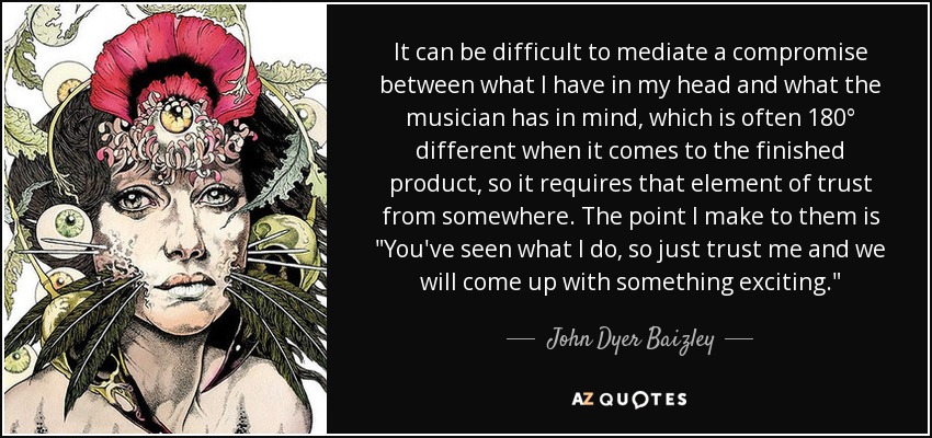 It can be difficult to mediate a compromise between what I have in my head and what the musician has in mind, which is often 180° different when it comes to the finished product, so it requires that element of trust from somewhere. The point I make to them is 