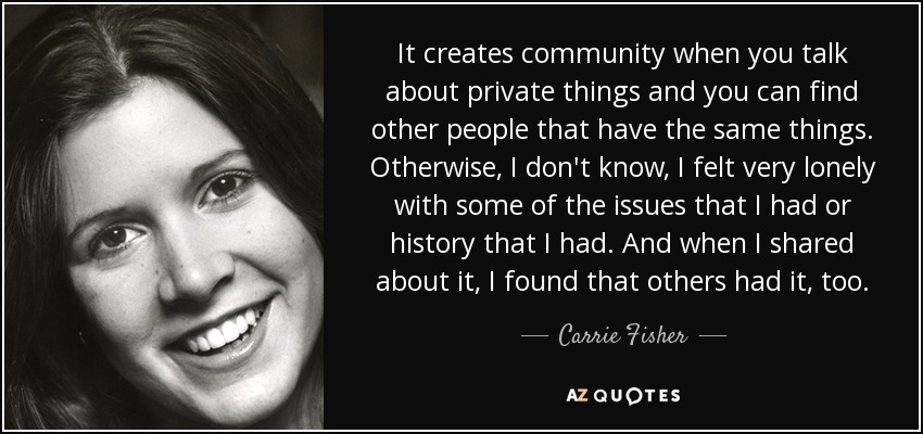 It creates community when you talk about private things and you can find other people that have the same things. Otherwise, I don't know, I felt very lonely with some of the issues that I had or history that I had. And when I shared about it, I found that others had it, too. - Carrie Fisher