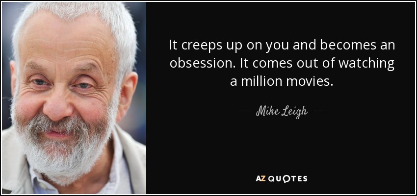 It creeps up on you and becomes an obsession. It comes out of watching a million movies. - Mike Leigh